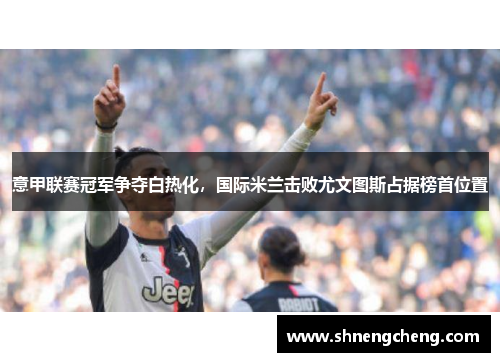 意甲联赛冠军争夺白热化，国际米兰击败尤文图斯占据榜首位置