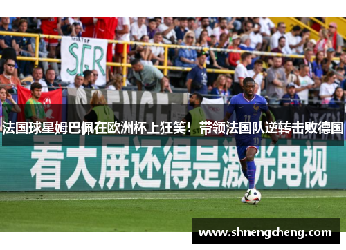 法国球星姆巴佩在欧洲杯上狂笑！带领法国队逆转击败德国