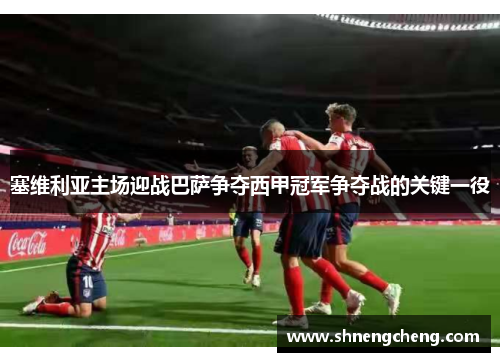 塞维利亚主场迎战巴萨争夺西甲冠军争夺战的关键一役