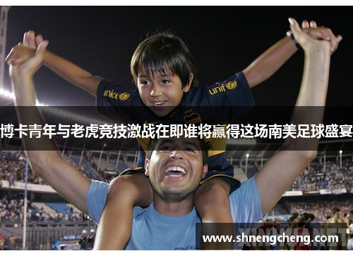博卡青年与老虎竞技激战在即谁将赢得这场南美足球盛宴
